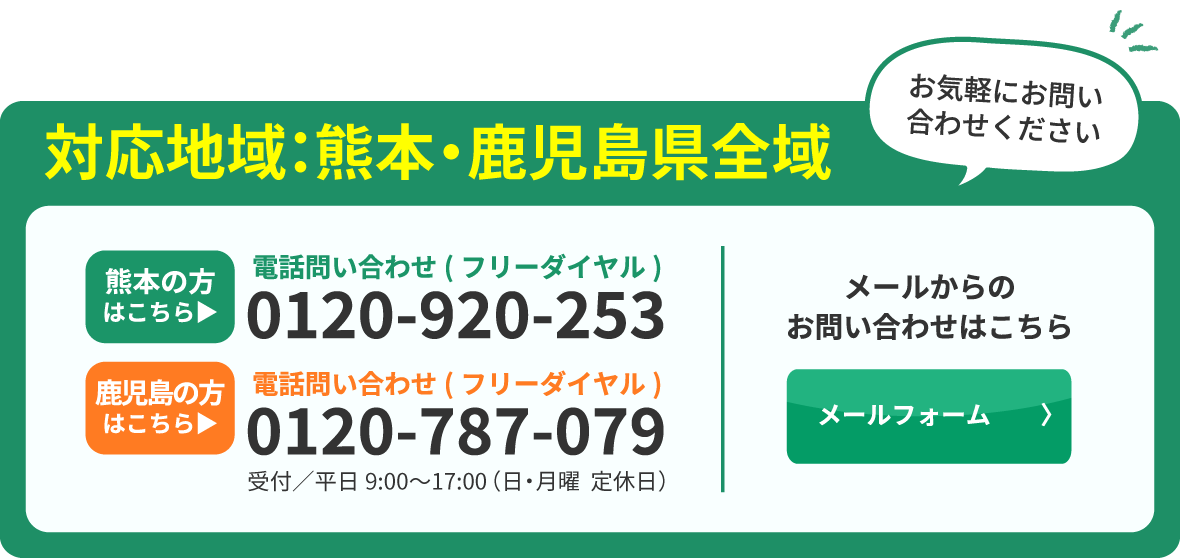 対応地域:熊本県・鹿児島県全域 お電話でのお問い合わせ 0120-787-079 受付／平日10:00~18:00 メールからのお問い合わせはこちら お気軽にお問い合わせください