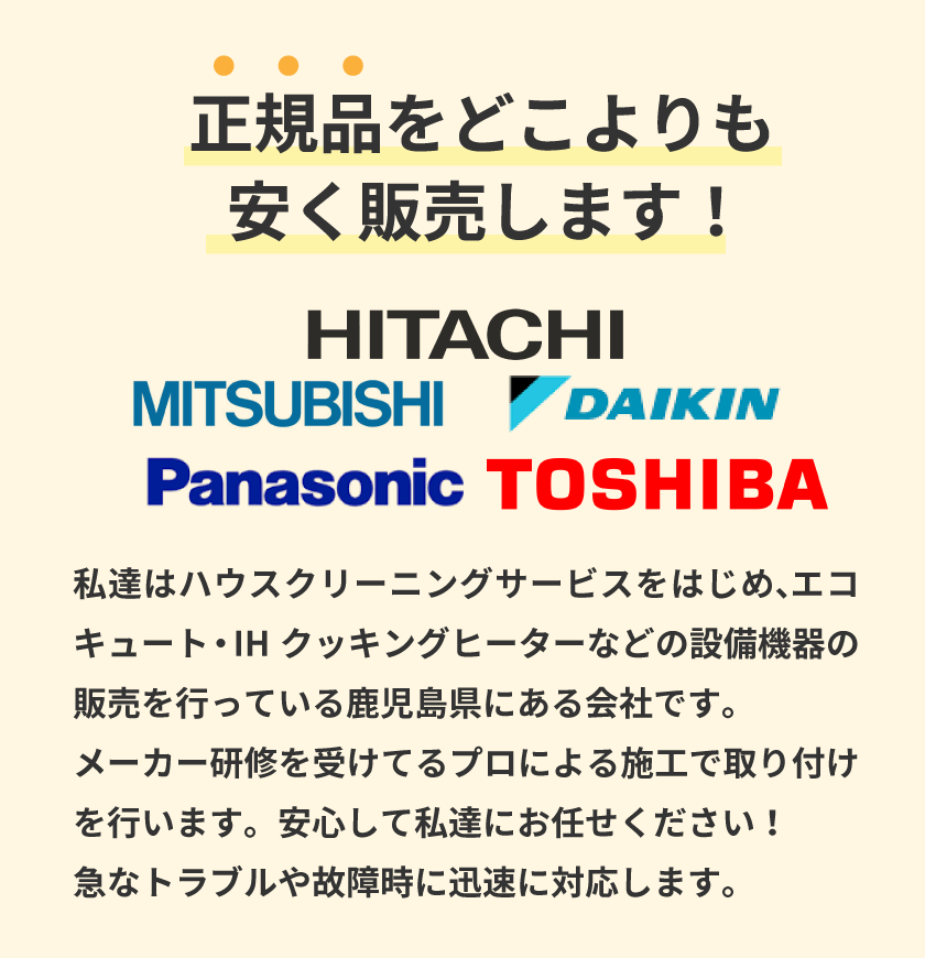 正規品をどこよりも安く販売します！ MITSUBISHI HITACHI DAIKIN Panasonic TOSHIBA 私達はハウスクリーニングサービスをはじめ、エコキュート・IHクッキングヒーターなどの設備機器の販売を行っている熊本県・鹿児島県にある会社です。メーカー研修を受けてるプロによる施工で取り付けを行います。安心して私達にお任せください！急なトラブルや故障時に迅速に対応します。